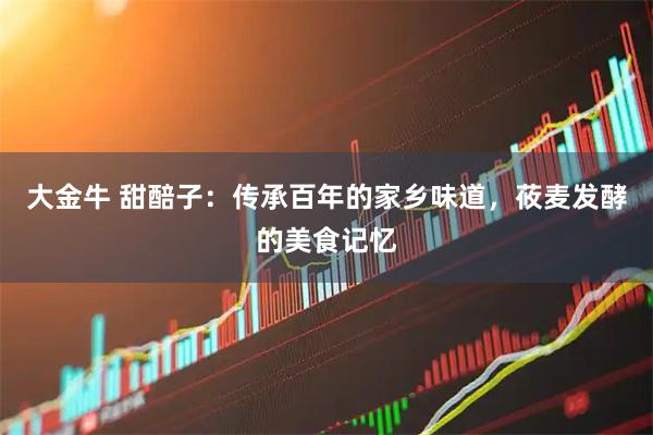 大金牛 甜醅子：传承百年的家乡味道，莜麦发酵的美食记忆