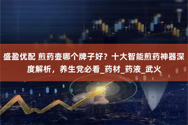 盛盈优配 煎药壶哪个牌子好？十大智能煎药神器深度解析，养生党必看_药材_药液_武火