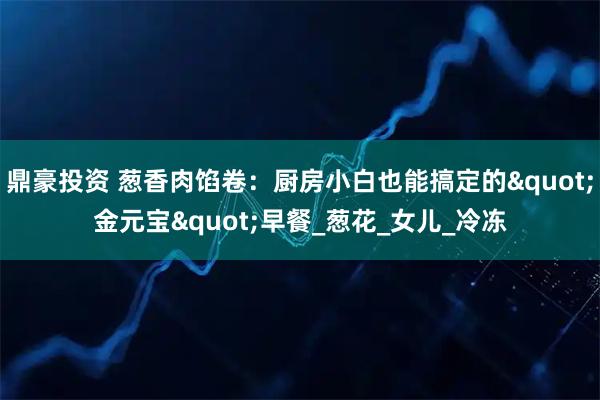 鼎豪投资 葱香肉馅卷:厨房小白也能搞定的"金元宝"早餐_葱花_女儿_冷冻