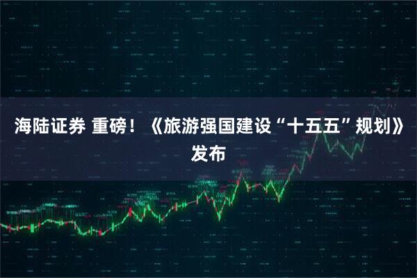 海陆证券 重磅!《旅游强国建设“十五五”规划》发布