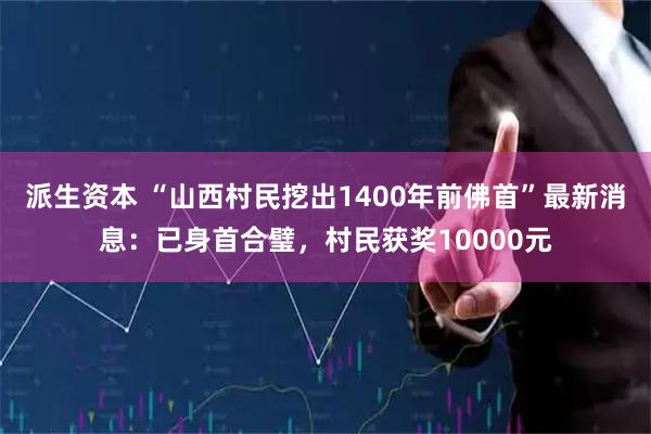 派生资本 “山西村民挖出1400年前佛首”最新消息:已身首合璧,村民获奖10000元