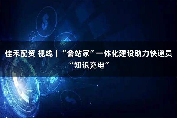 佳禾配资 视线｜“会站家”一体化建设助力快递员“知识充电”