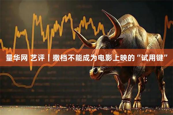 量华网 艺评｜撤档不能成为电影上映的“试用键”